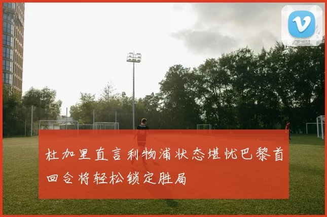 杜加里直言利物浦状态堪忧巴黎首回合将轻松锁定胜局