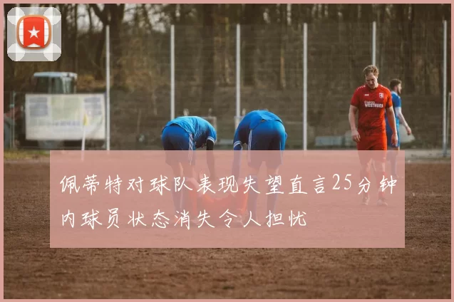 佩蒂特对球队表现失望直言25分钟内球员状态消失令人担忧