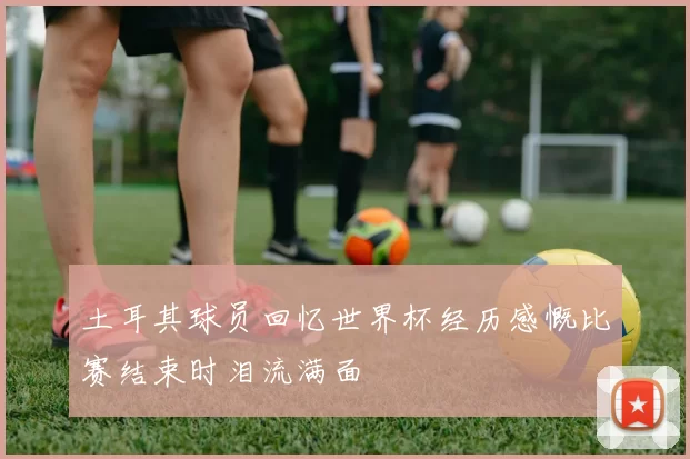 土耳其球员回忆世界杯经历感慨比赛结束时泪流满面