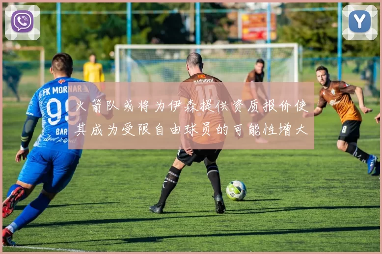 火箭队或将为伊森提供资质报价使其成为受限自由球员的可能性增大