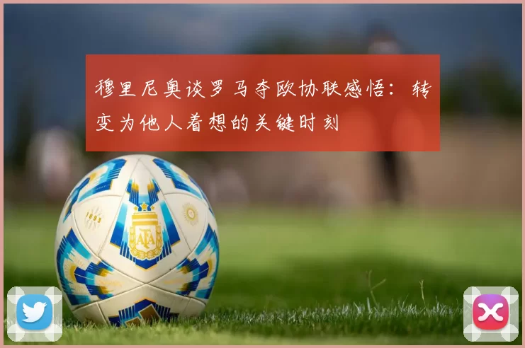 穆里尼奥谈罗马夺欧协联感悟：转变为他人着想的关键时刻