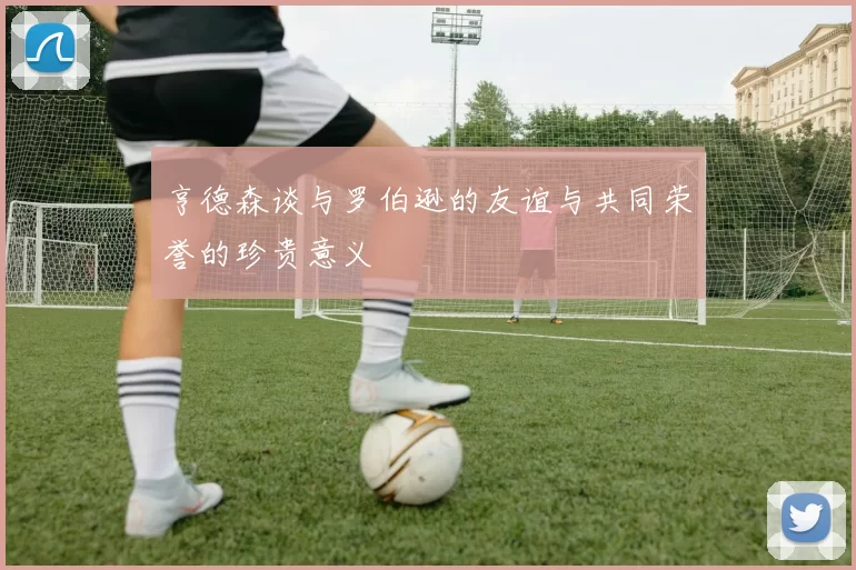 亨德森谈与罗伯逊的友谊与共同荣誉的珍贵意义