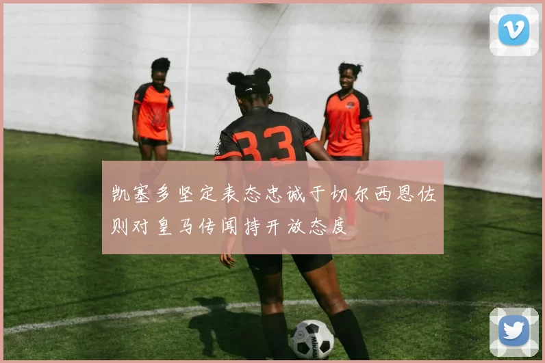 凯塞多坚定表态忠诚于切尔西恩佐则对皇马传闻持开放态度