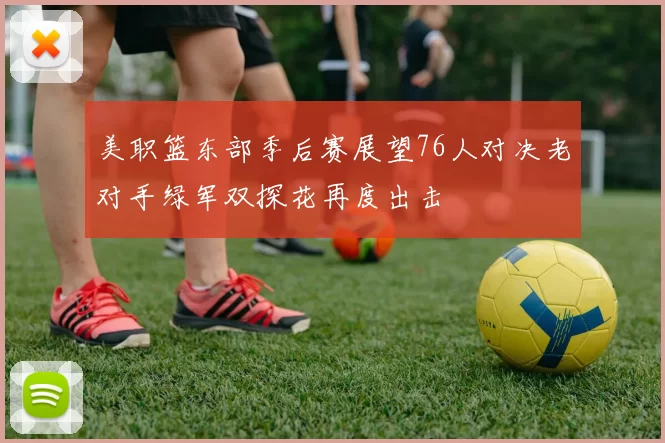 美职篮东部季后赛展望76人对决老对手绿军双探花再度出击
