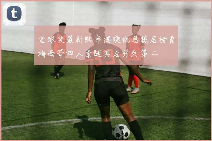 金球奖最新赔率揭晓凯恩稳居榜首梅西等四人紧随其后并列第二
