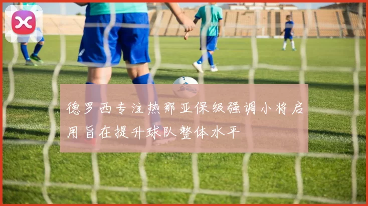 德罗西专注热那亚保级强调小将启用旨在提升球队整体水平