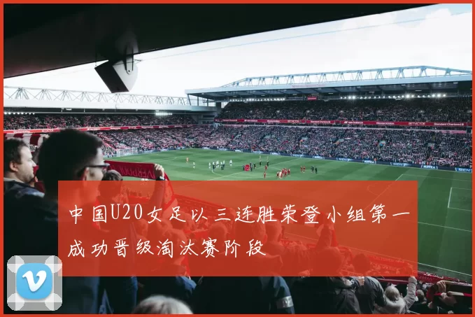 中国U20女足以三连胜荣登小组第一成功晋级淘汰赛阶段