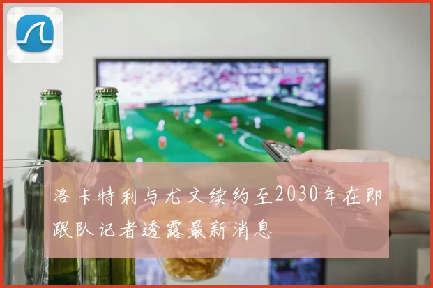 洛卡特利与尤文续约至2030年在即跟队记者透露最新消息