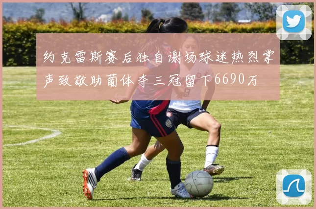 约克雷斯赛后独自谢场球迷热烈掌声致敬助葡体夺三冠留下6690万