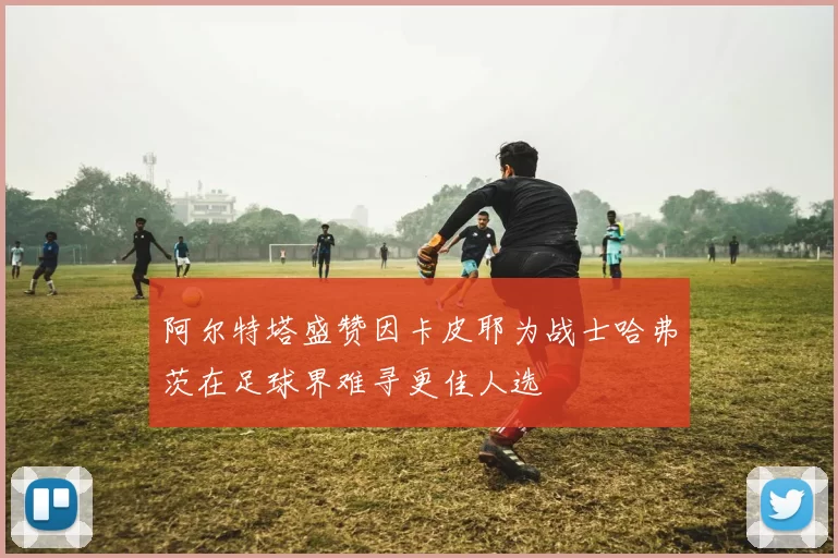 阿尔特塔盛赞因卡皮耶为战士哈弗茨在足球界难寻更佳人选