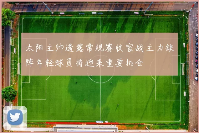 太阳主帅透露常规赛收官战主力缺阵年轻球员将迎来重要机会