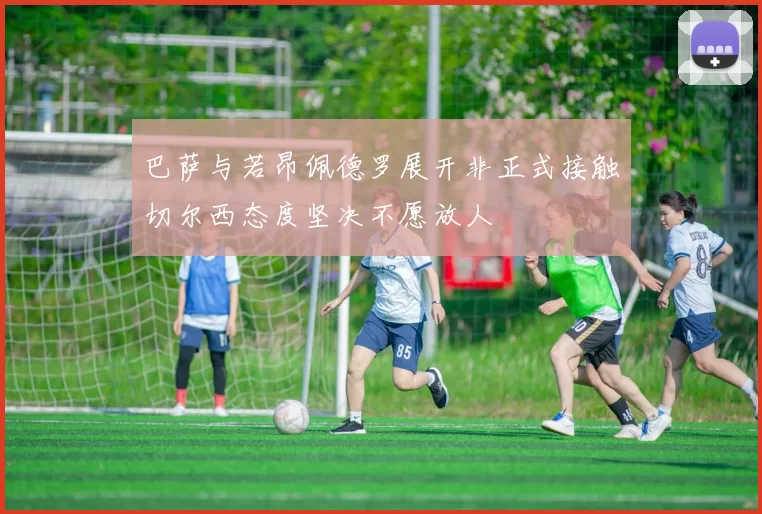 巴萨与若昂佩德罗展开非正式接触切尔西态度坚决不愿放人