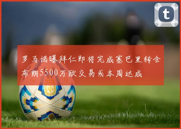 罗马诺曝拜仁即将完成塞巴里转会布朗5500万欧交易或本周达成