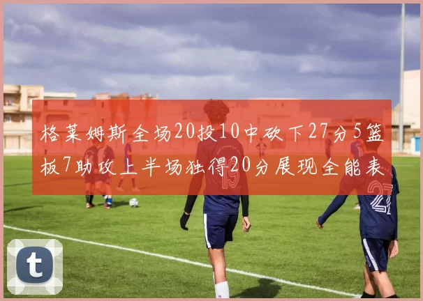 格莱姆斯全场20投10中砍下27分5篮板7助攻上半场独得20分展现全能表现