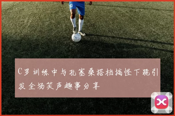 C罗训练中与孔塞桑搭档搞怪下跪引发全场笑声趣事分享