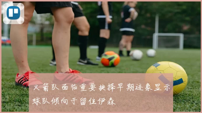 火箭队面临重要抉择早期迹象显示球队倾向于留住伊森