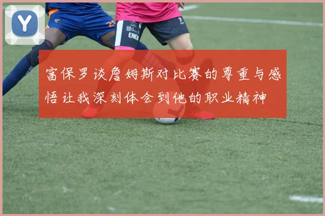 富保罗谈詹姆斯对比赛的尊重与感悟让我深刻体会到他的职业精神