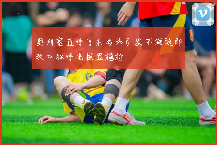 奥利塞直呼亨利名讳引发不满随即改口称呼老板显尴尬