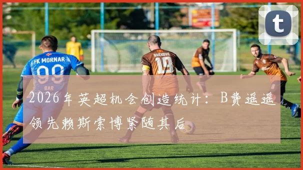 2026年英超机会创造统计：B费遥遥领先赖斯索博紧随其后