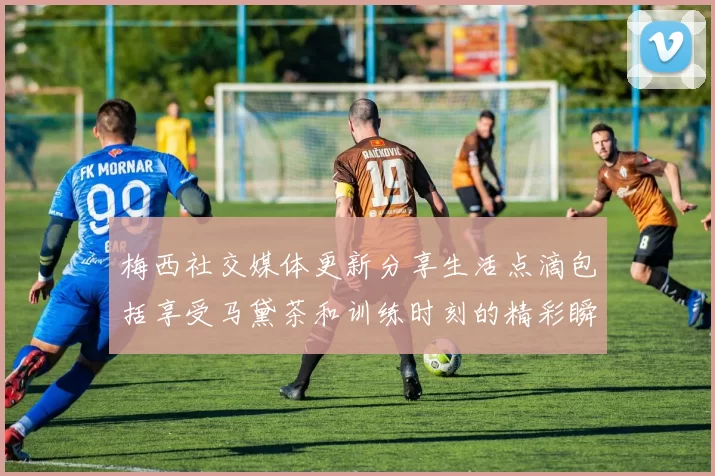 梅西社交媒体更新分享生活点滴包括享受马黛茶和训练时刻的精彩瞬间