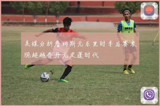 美媒分析詹姆斯无东里时季后赛表现超越乔丹无皮蓬时代
