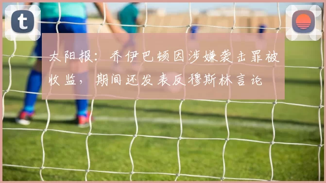 太阳报：乔伊巴顿因涉嫌袭击罪被收监，期间还发表反穆斯林言论