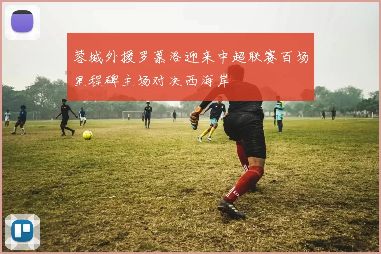 蓉城外援罗慕洛迎来中超联赛百场里程碑主场对决西海岸