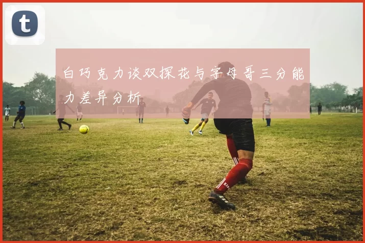 白巧克力谈双探花与字母哥三分能力差异分析