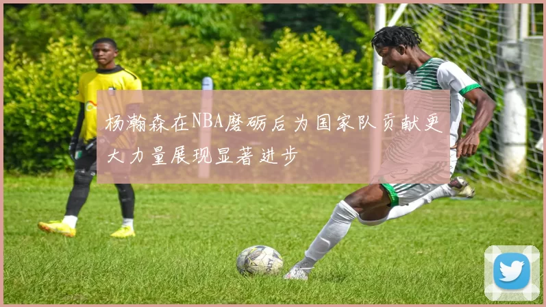 杨瀚森在NBA磨砺后为国家队贡献更大力量展现显著进步