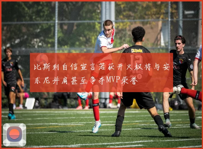 比斯利自信宣言若获开火权将与安东尼并肩甚至争夺MVP荣誉